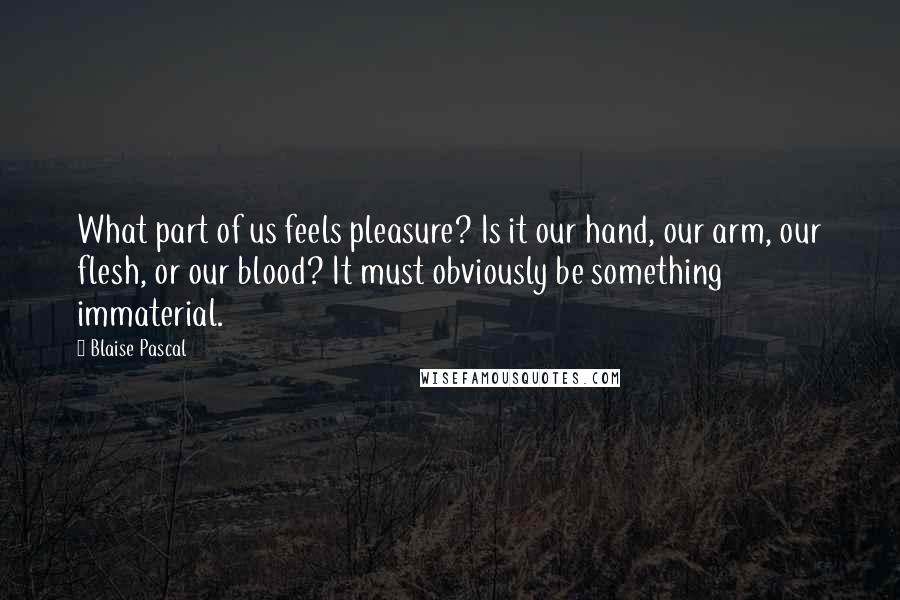 Blaise Pascal Quotes: What part of us feels pleasure? Is it our hand, our arm, our flesh, or our blood? It must obviously be something immaterial.