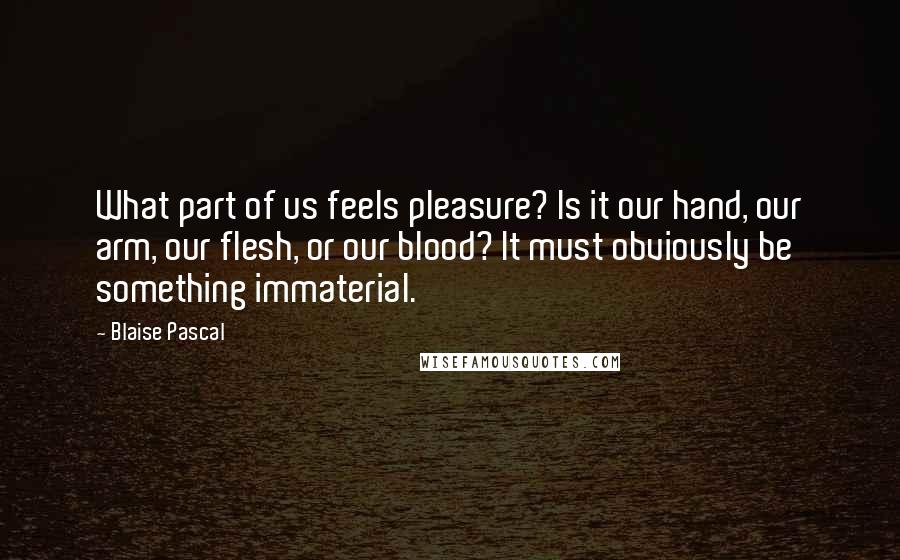 Blaise Pascal Quotes: What part of us feels pleasure? Is it our hand, our arm, our flesh, or our blood? It must obviously be something immaterial.