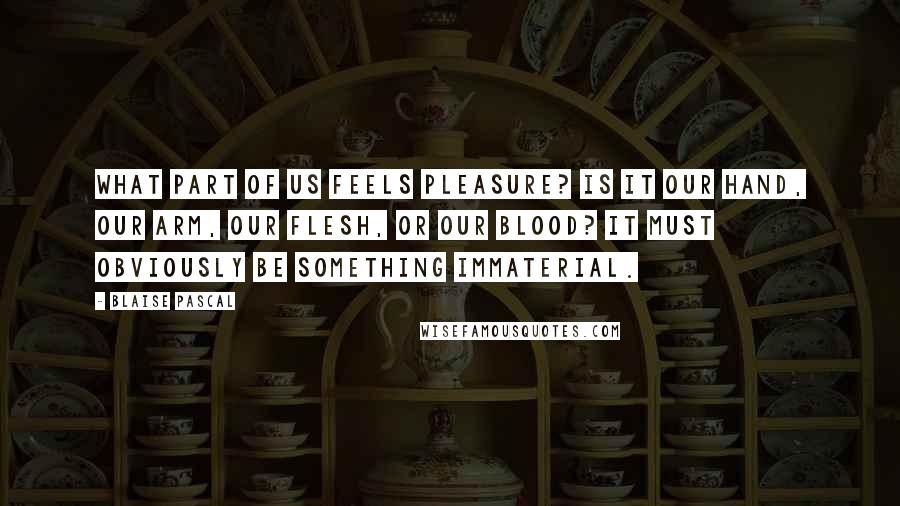 Blaise Pascal Quotes: What part of us feels pleasure? Is it our hand, our arm, our flesh, or our blood? It must obviously be something immaterial.