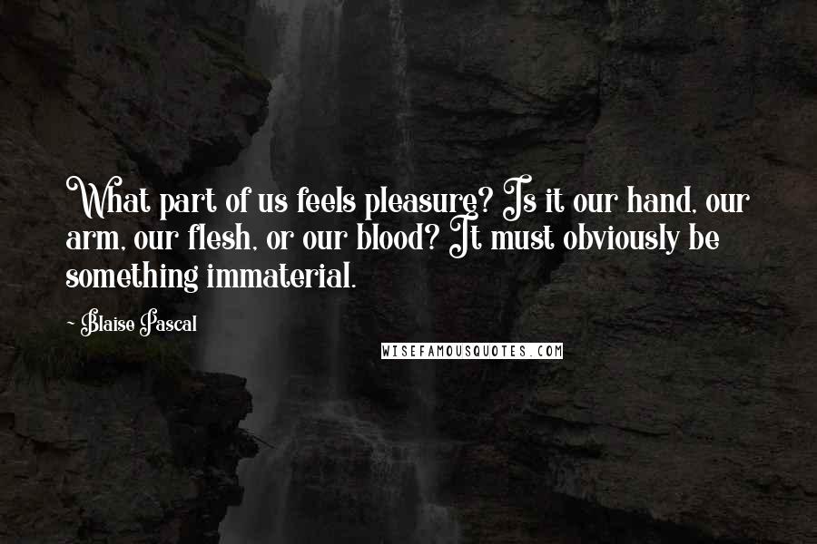 Blaise Pascal Quotes: What part of us feels pleasure? Is it our hand, our arm, our flesh, or our blood? It must obviously be something immaterial.