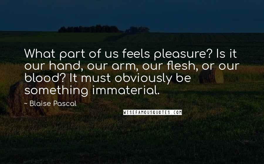 Blaise Pascal Quotes: What part of us feels pleasure? Is it our hand, our arm, our flesh, or our blood? It must obviously be something immaterial.