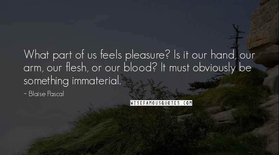 Blaise Pascal Quotes: What part of us feels pleasure? Is it our hand, our arm, our flesh, or our blood? It must obviously be something immaterial.