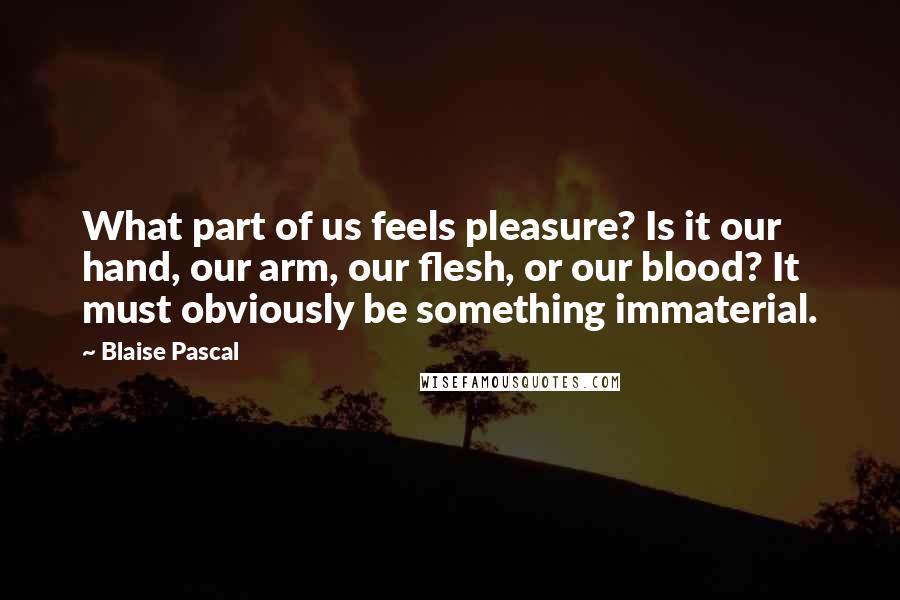 Blaise Pascal Quotes: What part of us feels pleasure? Is it our hand, our arm, our flesh, or our blood? It must obviously be something immaterial.