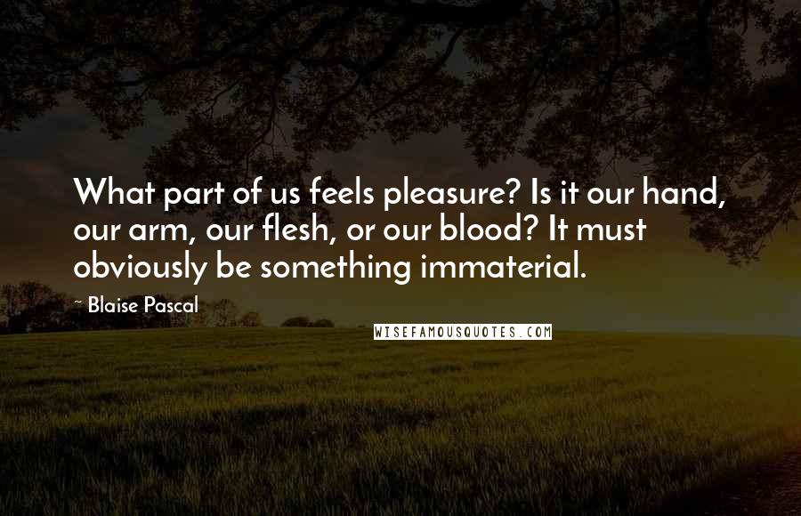 Blaise Pascal Quotes: What part of us feels pleasure? Is it our hand, our arm, our flesh, or our blood? It must obviously be something immaterial.