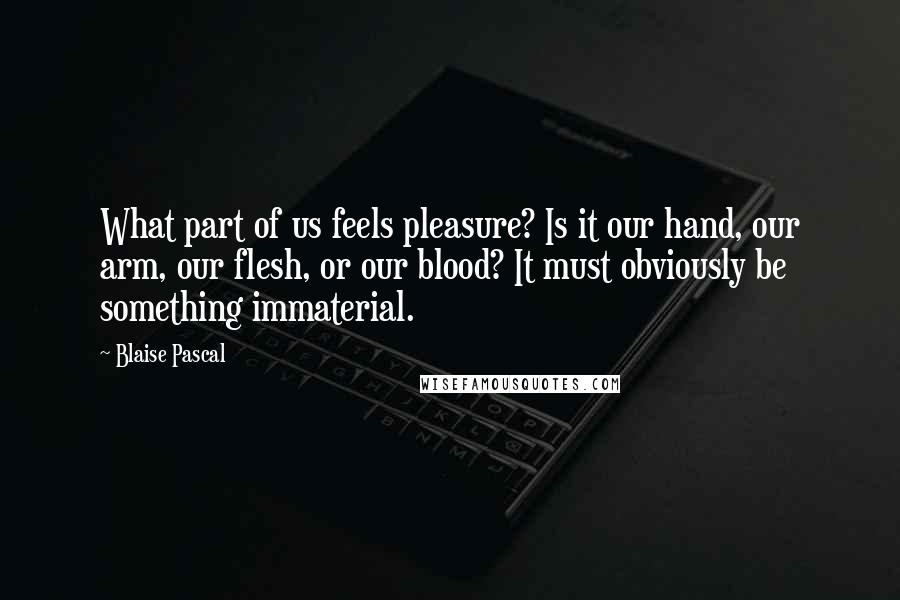 Blaise Pascal Quotes: What part of us feels pleasure? Is it our hand, our arm, our flesh, or our blood? It must obviously be something immaterial.