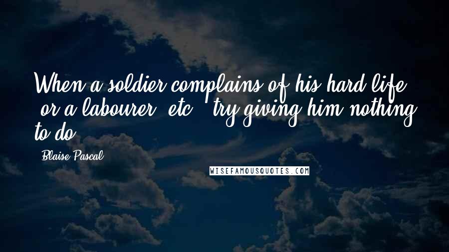 Blaise Pascal Quotes: When a soldier complains of his hard life (or a labourer, etc.) try giving him nothing to do.