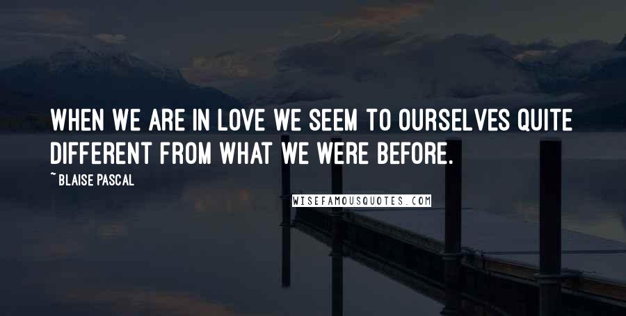 Blaise Pascal Quotes: When we are in love we seem to ourselves quite different from what we were before.