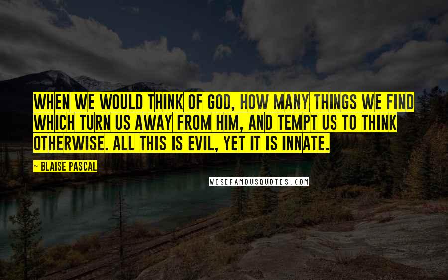 Blaise Pascal Quotes: When we would think of God, how many things we find which turn us away from Him, and tempt us to think otherwise. All this is evil, yet it is innate.
