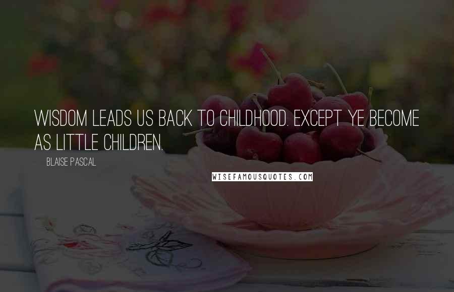 Blaise Pascal Quotes: Wisdom leads us back to childhood. Except ye become as little children.