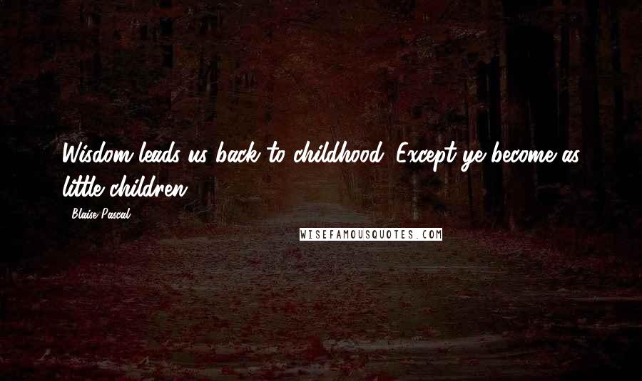 Blaise Pascal Quotes: Wisdom leads us back to childhood. Except ye become as little children.