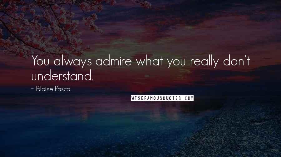 Blaise Pascal Quotes: You always admire what you really don't understand.