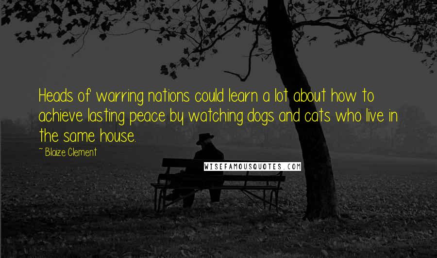 Blaize Clement Quotes: Heads of warring nations could learn a lot about how to achieve lasting peace by watching dogs and cats who live in the same house.