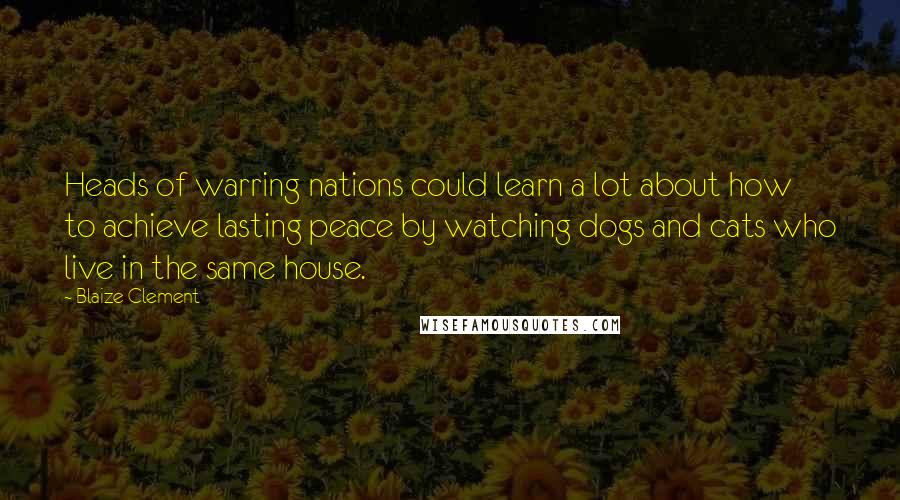 Blaize Clement Quotes: Heads of warring nations could learn a lot about how to achieve lasting peace by watching dogs and cats who live in the same house.