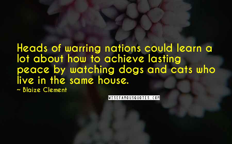 Blaize Clement Quotes: Heads of warring nations could learn a lot about how to achieve lasting peace by watching dogs and cats who live in the same house.