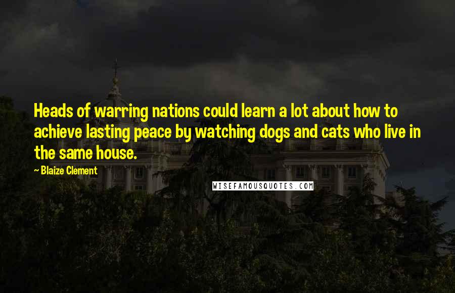 Blaize Clement Quotes: Heads of warring nations could learn a lot about how to achieve lasting peace by watching dogs and cats who live in the same house.