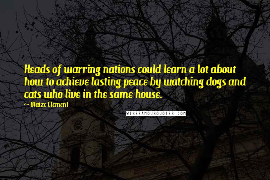 Blaize Clement Quotes: Heads of warring nations could learn a lot about how to achieve lasting peace by watching dogs and cats who live in the same house.
