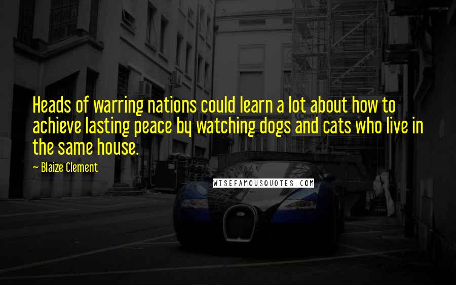Blaize Clement Quotes: Heads of warring nations could learn a lot about how to achieve lasting peace by watching dogs and cats who live in the same house.