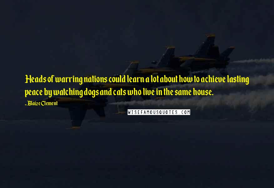 Blaize Clement Quotes: Heads of warring nations could learn a lot about how to achieve lasting peace by watching dogs and cats who live in the same house.