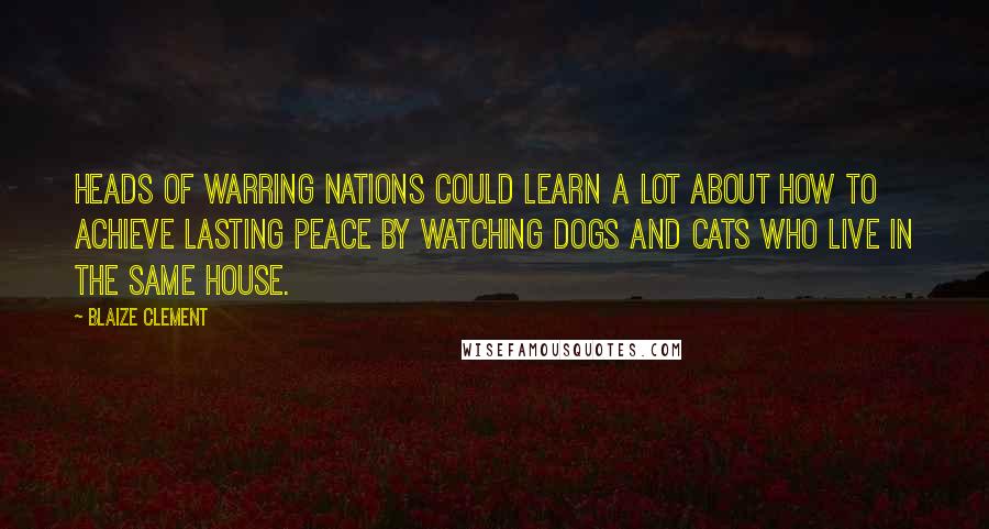 Blaize Clement Quotes: Heads of warring nations could learn a lot about how to achieve lasting peace by watching dogs and cats who live in the same house.