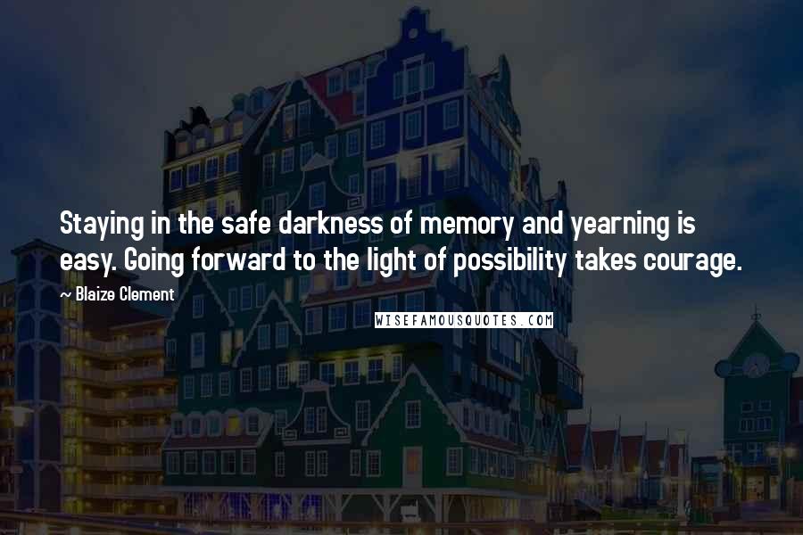 Blaize Clement Quotes: Staying in the safe darkness of memory and yearning is easy. Going forward to the light of possibility takes courage.