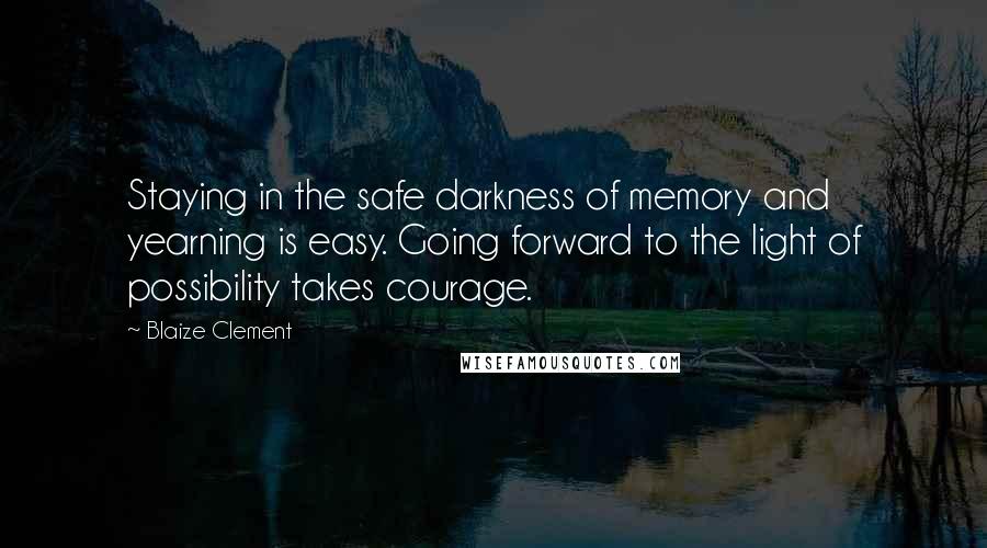 Blaize Clement Quotes: Staying in the safe darkness of memory and yearning is easy. Going forward to the light of possibility takes courage.