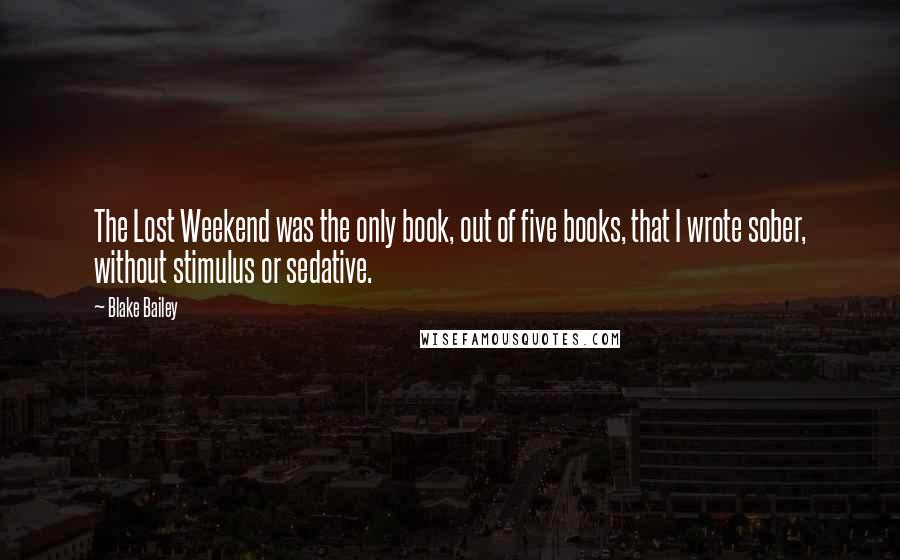 Blake Bailey Quotes: The Lost Weekend was the only book, out of five books, that I wrote sober, without stimulus or sedative.