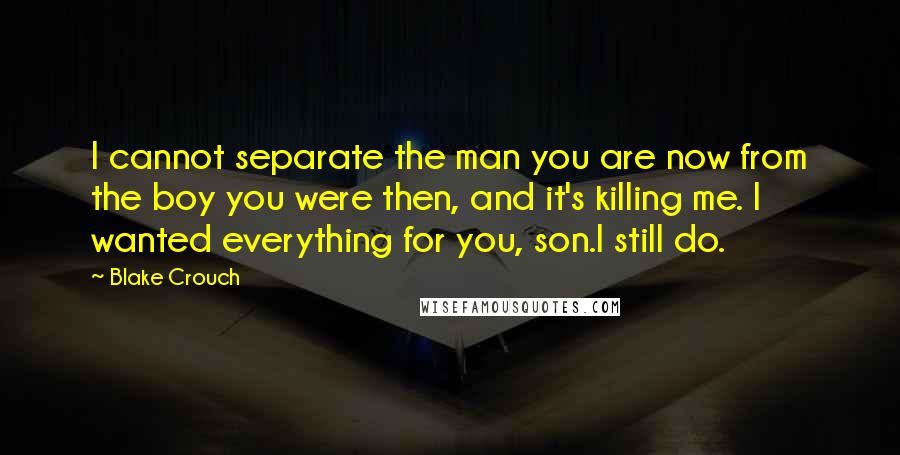 Blake Crouch Quotes: I cannot separate the man you are now from the boy you were then, and it's killing me. I wanted everything for you, son.I still do.