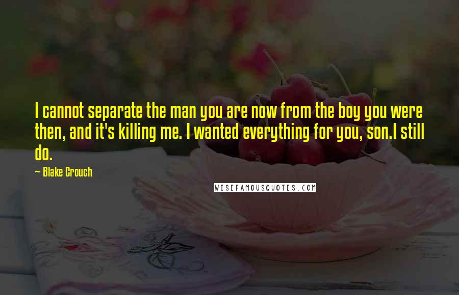 Blake Crouch Quotes: I cannot separate the man you are now from the boy you were then, and it's killing me. I wanted everything for you, son.I still do.