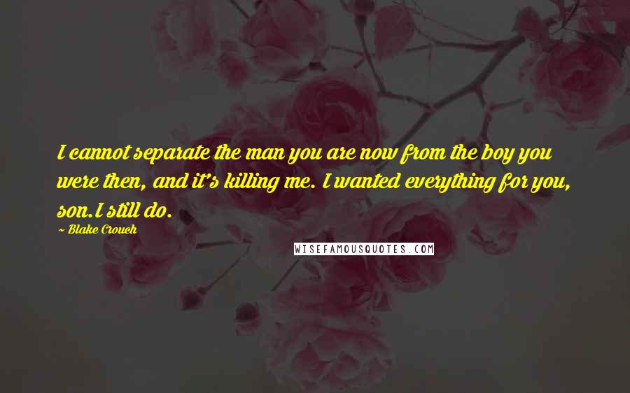 Blake Crouch Quotes: I cannot separate the man you are now from the boy you were then, and it's killing me. I wanted everything for you, son.I still do.