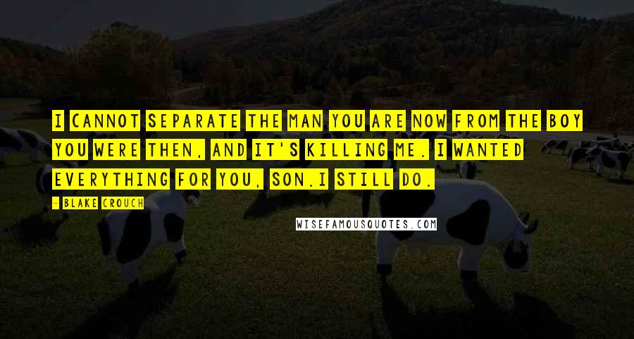 Blake Crouch Quotes: I cannot separate the man you are now from the boy you were then, and it's killing me. I wanted everything for you, son.I still do.