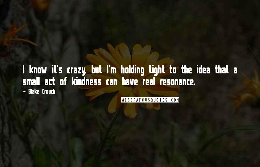 Blake Crouch Quotes: I know it's crazy, but I'm holding tight to the idea that a small act of kindness can have real resonance.