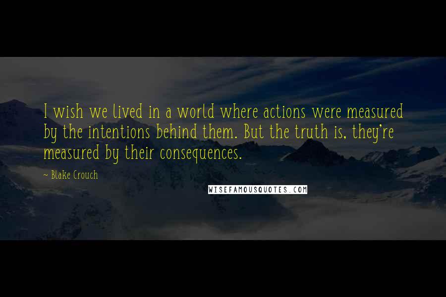 Blake Crouch Quotes: I wish we lived in a world where actions were measured by the intentions behind them. But the truth is, they're measured by their consequences.