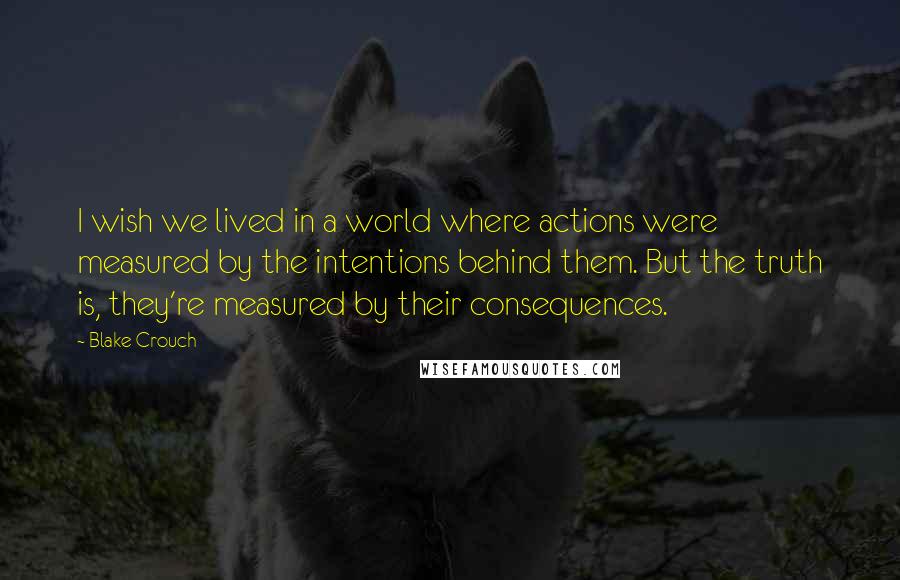 Blake Crouch Quotes: I wish we lived in a world where actions were measured by the intentions behind them. But the truth is, they're measured by their consequences.