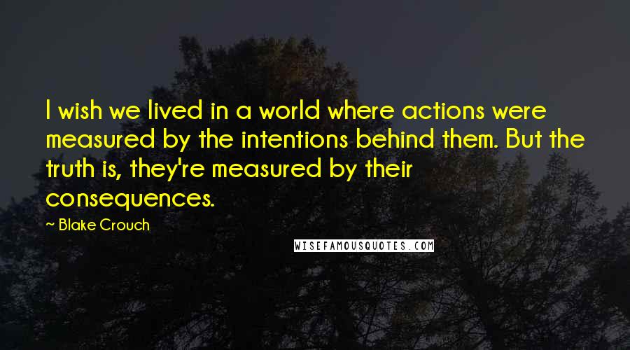 Blake Crouch Quotes: I wish we lived in a world where actions were measured by the intentions behind them. But the truth is, they're measured by their consequences.