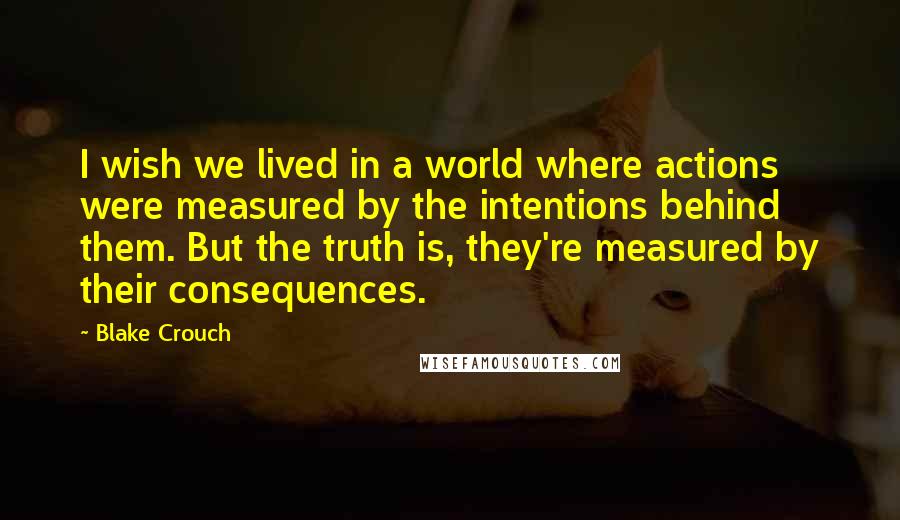 Blake Crouch Quotes: I wish we lived in a world where actions were measured by the intentions behind them. But the truth is, they're measured by their consequences.