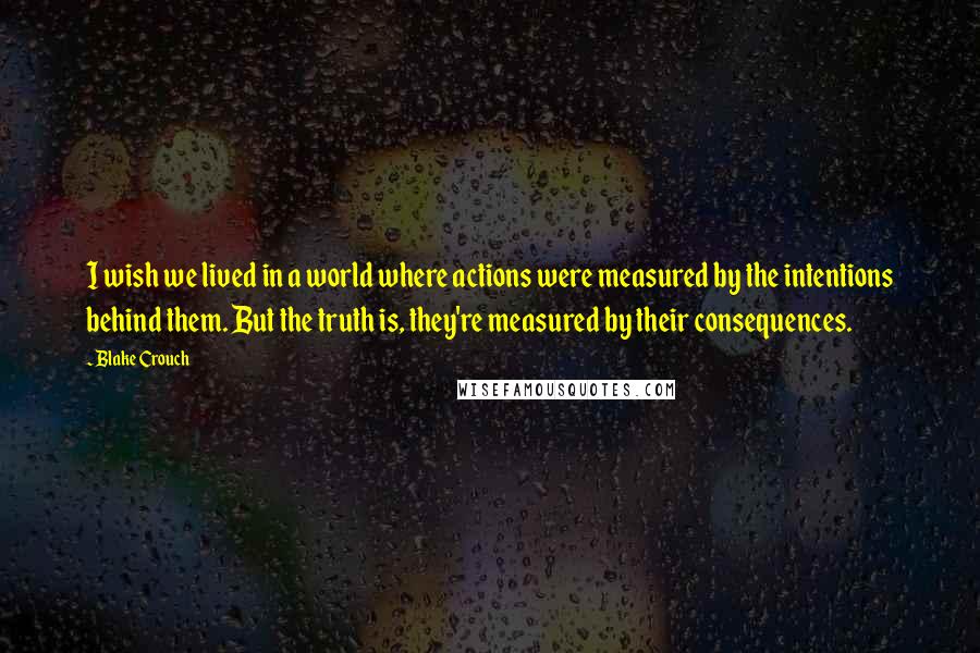 Blake Crouch Quotes: I wish we lived in a world where actions were measured by the intentions behind them. But the truth is, they're measured by their consequences.