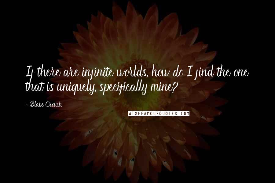 Blake Crouch Quotes: If there are infinite worlds, how do I find the one that is uniquely, specifically mine?