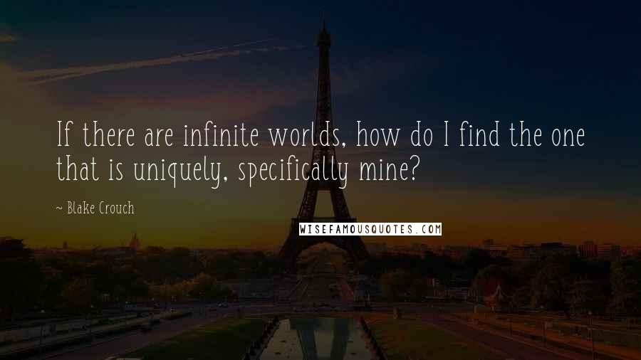 Blake Crouch Quotes: If there are infinite worlds, how do I find the one that is uniquely, specifically mine?
