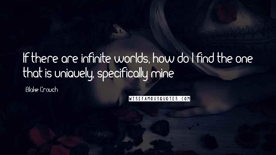 Blake Crouch Quotes: If there are infinite worlds, how do I find the one that is uniquely, specifically mine?