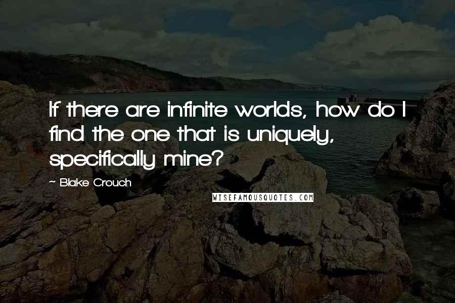 Blake Crouch Quotes: If there are infinite worlds, how do I find the one that is uniquely, specifically mine?