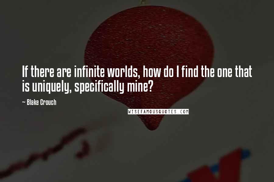 Blake Crouch Quotes: If there are infinite worlds, how do I find the one that is uniquely, specifically mine?