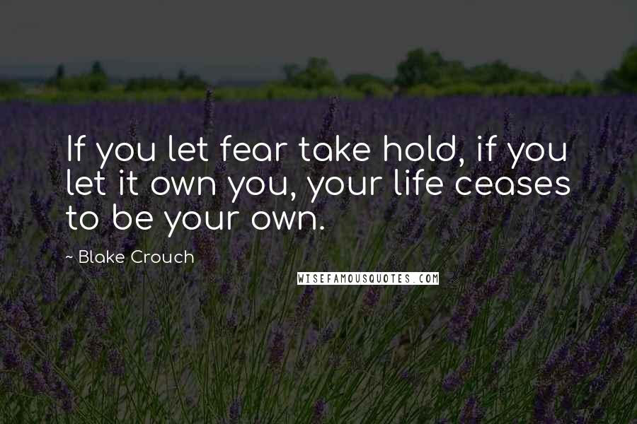 Blake Crouch Quotes: If you let fear take hold, if you let it own you, your life ceases to be your own.