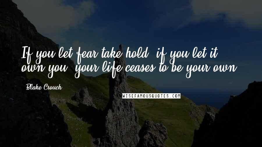 Blake Crouch Quotes: If you let fear take hold, if you let it own you, your life ceases to be your own.