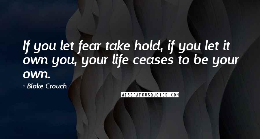 Blake Crouch Quotes: If you let fear take hold, if you let it own you, your life ceases to be your own.
