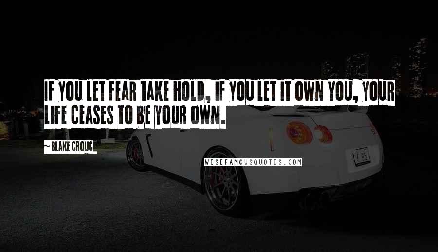 Blake Crouch Quotes: If you let fear take hold, if you let it own you, your life ceases to be your own.