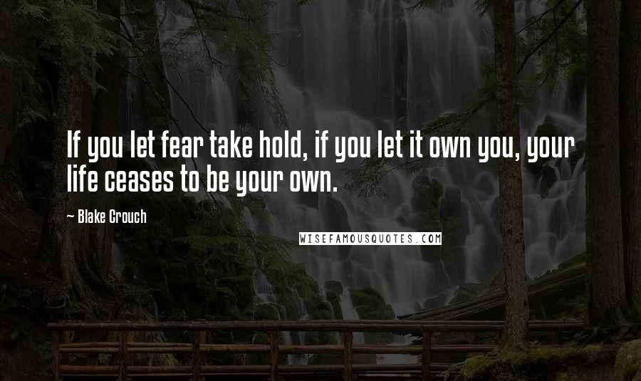 Blake Crouch Quotes: If you let fear take hold, if you let it own you, your life ceases to be your own.