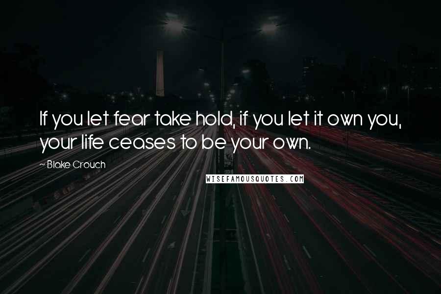 Blake Crouch Quotes: If you let fear take hold, if you let it own you, your life ceases to be your own.