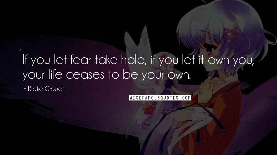 Blake Crouch Quotes: If you let fear take hold, if you let it own you, your life ceases to be your own.