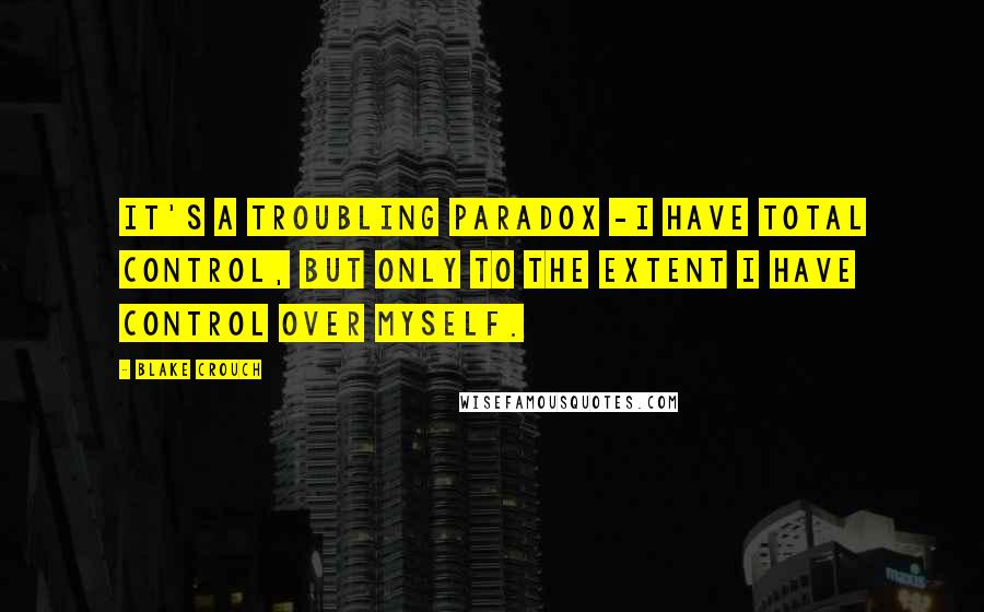 Blake Crouch Quotes: it's a troubling paradox -i have total control, but only to the extent i have control over myself.