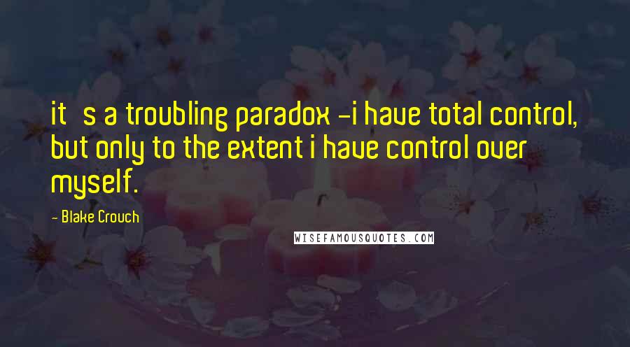 Blake Crouch Quotes: it's a troubling paradox -i have total control, but only to the extent i have control over myself.